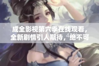 成全影视第六季在线观看，全新剧情引人期待，绝不可错过