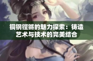 铜钢铿锵的魅力探索：铸造艺术与技术的完美结合