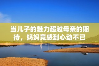 当儿子的魅力超越母亲的期待，妈妈竟感到心动不已