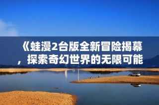 《蛙漫2台版全新冒险揭幕，探索奇幻世界的无限可能》