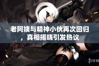 老阿姨与精神小伙再次回归，真相揭晓引发热议