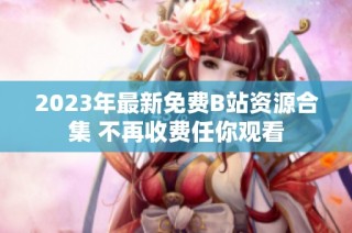 2023年最新免费B站资源合集 不再收费任你观看