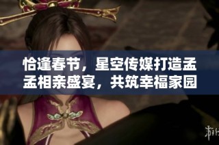 恰逢春节，星空传媒打造孟孟相亲盛宴，共筑幸福家园