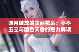 四月绽放的美丽花朵：亭亭玉立与国色天香的魅力解读