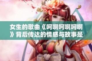女生的歌曲《呵啊呵啊呵啊》背后传达的情感与故事是什么