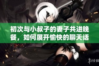 初次与小叔子的妻子共进晚餐，如何展开愉快的聊天话题