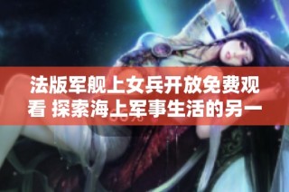 法版军舰上女兵开放免费观看 探索海上军事生活的另一面