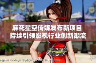 麻花星空传媒发布新项目 持续引领影视行业创新潮流