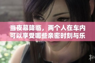 当夜幕降临，两个人在车内可以享受哪些亲密时刻与乐趣