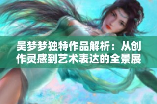 吴梦梦独特作品解析：从创作灵感到艺术表达的全景展示