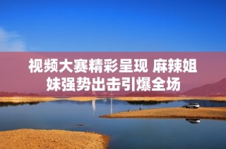 视频大赛精彩呈现 麻辣姐妹强势出击引爆全场