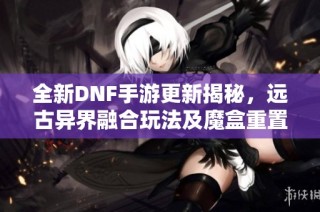 全新DNF手游更新揭秘，远古异界融合玩法及魔盒重置券大改动解析