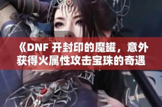 《DNF 开封印的魔罐，意外获得火属性攻击宝珠的奇遇》