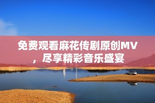 免费观看麻花传剧原创MV，尽享精彩音乐盛宴