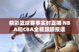 精彩篮球赛事实时直播 NBA和CBA全程跟踪报道