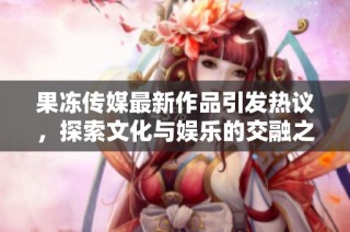 果冻传媒最新作品引发热议，探索文化与娱乐的交融之旅