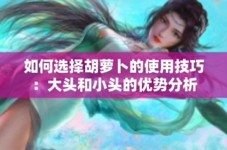 如何选择胡萝卜的使用技巧：大头和小头的优势分析
