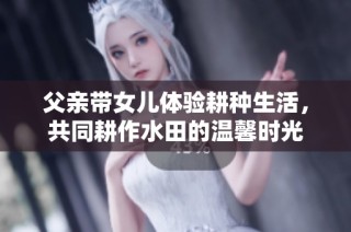 父亲带女儿体验耕种生活，共同耕作水田的温馨时光