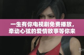 一生有你电视剧免费播放，牵动心弦的爱情故事等你来体验