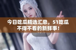 今日吃瓜精选汇总，51吃瓜不得不看的新鲜事！