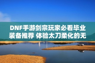 DNF手游剑宗玩家必看毕业装备推荐 体验太刀柔化的无限魅力