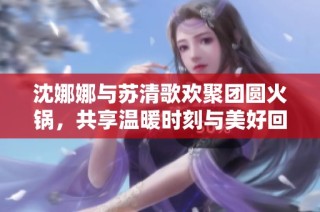 沈娜娜与苏清歌欢聚团圆火锅，共享温暖时刻与美好回忆