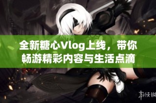 全新糖心Vlog上线，带你畅游精彩内容与生活点滴