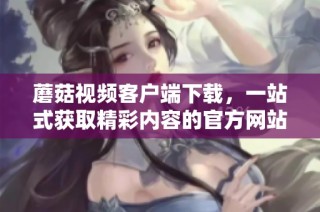 蘑菇视频客户端下载，一站式获取精彩内容的官方网站