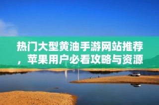 热门大型黄油手游网站推荐，苹果用户必看攻略与资源分享