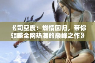 《司空震：燃情回归，带你领略全网热潮的巅峰之作》