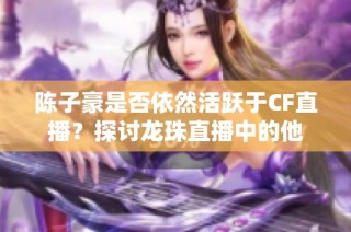 陈子豪是否依然活跃于CF直播？探讨龙珠直播中的他