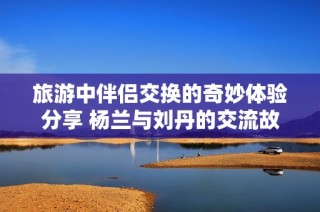 旅游中伴侣交换的奇妙体验分享 杨兰与刘丹的交流故事