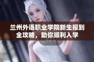 兰州外语职业学院新生报到全攻略，助你顺利入学