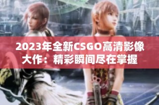 2023年全新CSGO高清影像大作：精彩瞬间尽在掌握