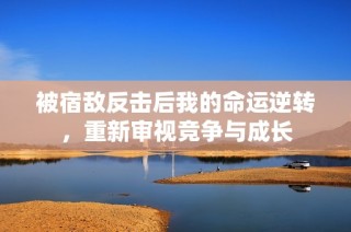 被宿敌反击后我的命运逆转，重新审视竞争与成长
