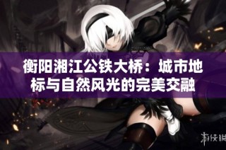 衡阳湘江公铁大桥：城市地标与自然风光的完美交融