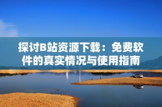 探讨B站资源下载：免费软件的真实情况与使用指南