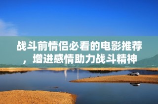 战斗前情侣必看的电影推荐，增进感情助力战斗精神