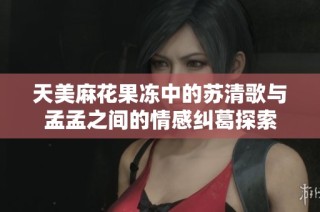 天美麻花果冻中的苏清歌与孟孟之间的情感纠葛探索