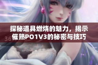 探秘道具燃烧的魅力，揭示催熟PO1V3的秘密与技巧