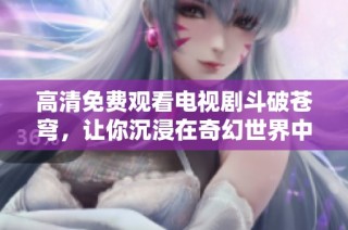 高清免费观看电视剧斗破苍穹，让你沉浸在奇幻世界中