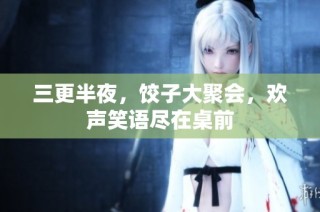 三更半夜，饺子大聚会，欢声笑语尽在桌前