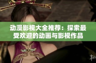 动漫影视大全推荐：探索最受欢迎的动画与影视作品