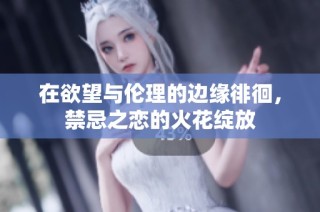 在欲望与伦理的边缘徘徊，禁忌之恋的火花绽放