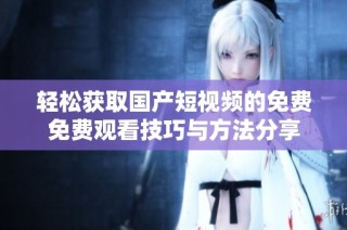 轻松获取国产短视频的免费免费观看技巧与方法分享