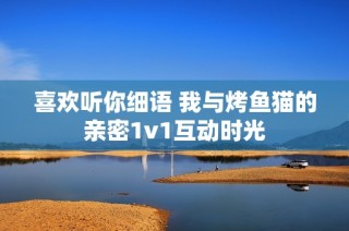 喜欢听你细语 我与烤鱼猫的亲密1v1互动时光