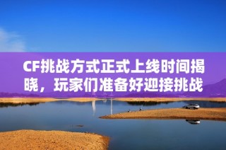 CF挑战方式正式上线时间揭晓，玩家们准备好迎接挑战了吗？
