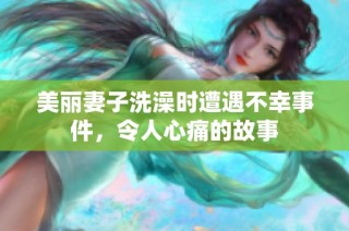 美丽妻子洗澡时遭遇不幸事件，令人心痛的故事