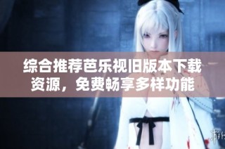 综合推荐芭乐视旧版本下载资源，免费畅享多样功能