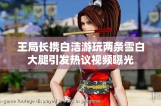 王局长携白洁游玩两条雪白大腿引发热议视频曝光